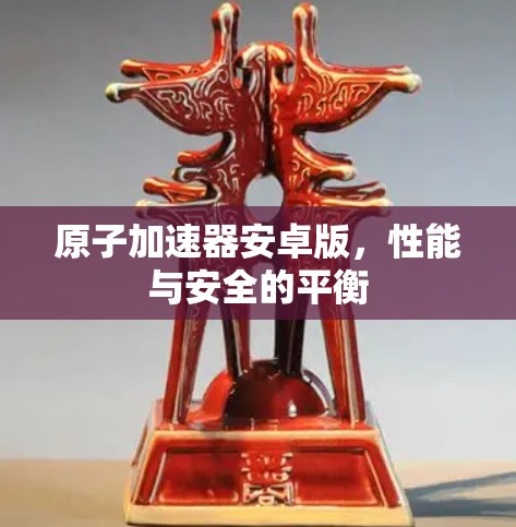原子加速器安卓版，性能与安全的平衡