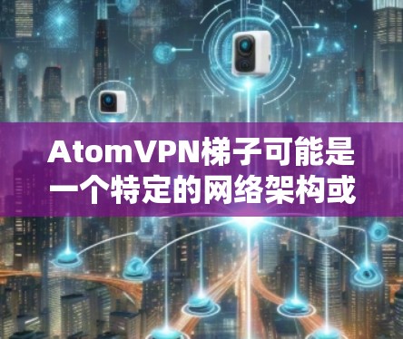 AtomVPN<strong>梯子</strong>可能是一个特定的网络架构或协议的名称，可能与原子网络（Atom Network）或原子网络架构（Atom Protocol）相关。以下是一个详细的解释