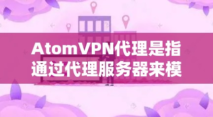 AtomVPN代理是指通过代理服务器来模拟或连接到AtomVPN服务器的软件。这些代理通常用于在没有实际VPN服务器的情况下,提供VPN服务,或者用于测试和研究 AtomVPN代理是指通过代理服务器来模拟或连接到AtomVPN服务器的软件。这些代理通常用于在没有实际VPN服务器的情况下,提供VPN服务,或者用于测试和研究