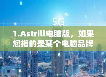 1.Astrill电脑版，如果您指的是某个电脑品牌或产品的电脑版，可能需要提供更多上下文或详细信息，以便提供更准确的解答