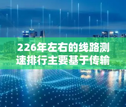 226年左右的线路测速排行主要基于传输介质（光纤、Wi-Fi、以太网）和应用场景，分为以下几个关键点