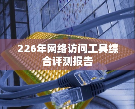 226年网络访问工具综合评测报告