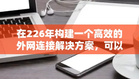 在226年构建一个高效的外网连接解决方案,可以按照以下步骤进行 在226年构建一个高效的外网连接解决方案,可以按照以下步骤进行