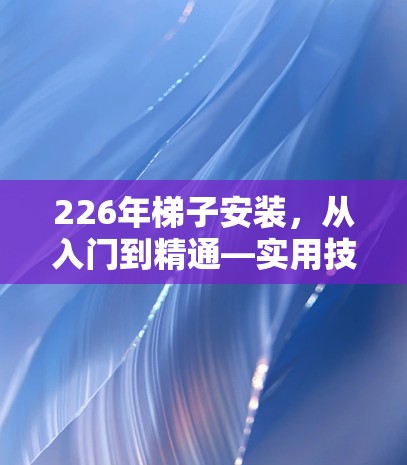 226年<strong>梯子</strong>安装，从入门到精通—实用技巧与规范操作