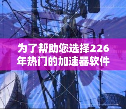为了帮助您选择226年热门的加速器软件,以下是一些推荐和详细的分析 为了帮助您选择226年热门的加速器软件,以下是一些推荐和详细的分析