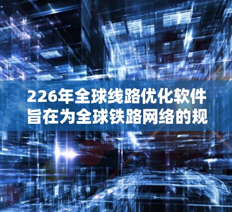 226年全球线路优化软件旨在为全球铁路网络的规划、优化和管理提供高效、智能的解决方案。以下是该软件的主要特点和应用