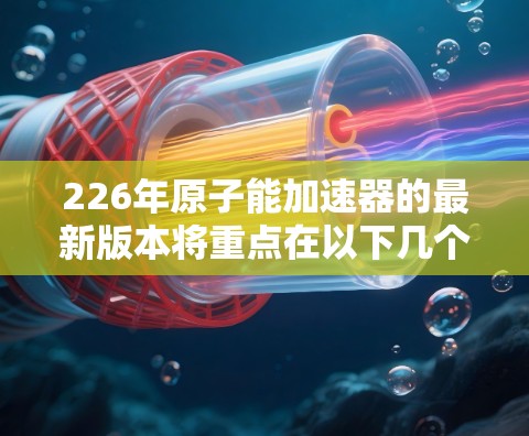 226年原子能加速器的最新版本将重点在以下几个方面进行创新