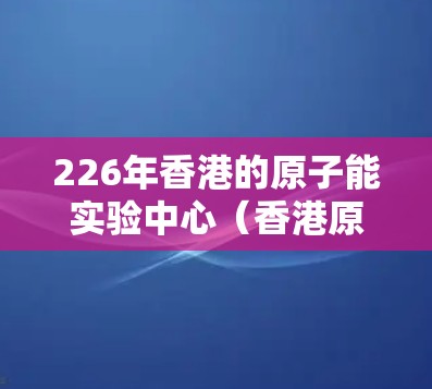 226年香港的原子能实验中心（香港原子能实验中心）项目旨在利用香港丰富的氢能源资源和优越的环境条件，建造大型核聚变设备，推动氢核聚变技术的发展，同时为核工业和核能的探索提供支持。以下是该项目的关键点