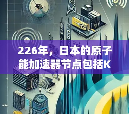 226年，日本的原子能加速器节点包括Kagawa、Osaka和Osaka-Miyazaki，分别在高能粒子加速、超导体技术研究和核聚变研究等领域表现出色。以下是每个节点的关键信息