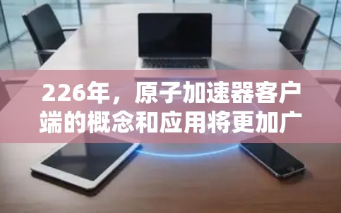 226年，原子加速器客户端的概念和应用将更加广泛且深入，尤其是在材料科学、能源技术、化学研究等领域。以下是一些可能的领域和应用方向
