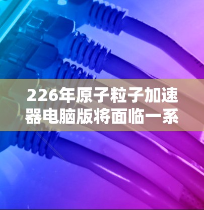 226年原子粒子加速器电脑版将面临一系列技术创新和挑战，推动科学探索向更高水平发展。以下是一些可能的未来方向
