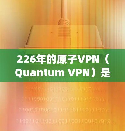 226年的原子VPN（Quantum VPN）是基于量子计算的，旨在通过量子位（qubits）来实现加密和通信。原子VPN的稳定版是基于最新的量子计算技术，旨在提供更强大的、更安全的加密服务