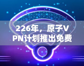 226年，原子VPN计划推出免费试用服务，旨在为加密通信用户提供额外的灵活性和选择性。以下是关于免费试用情况的详细分析