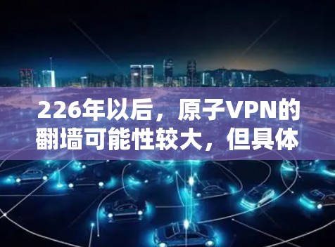 226年以后，原子VPN的翻墙可能性较大，但具体情况取决于硬件和基础设施的发展速度。以下是对这一问题的分步解释