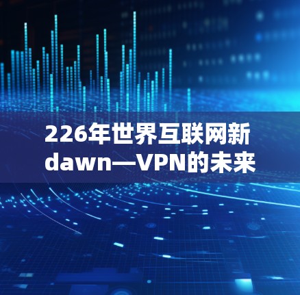 226年世界互联网新 dawn—VPN的未来挑战与机遇