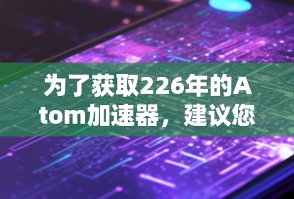 为了获取226年的Atom加速器，建议您直接访问其官方网站或可靠的技术网站，以确保下载的安全性和准确性。以下是一些可靠的技术网站，您可以访问它们来获取最新的原子能级加速器
