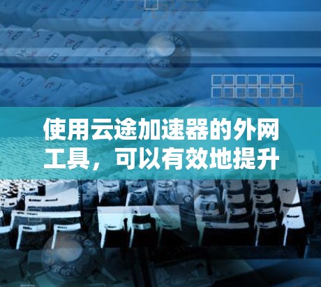 使用云途加速器的外网工具，可以有效地提升下载和上传文件的速度。以下是详细的步骤指南