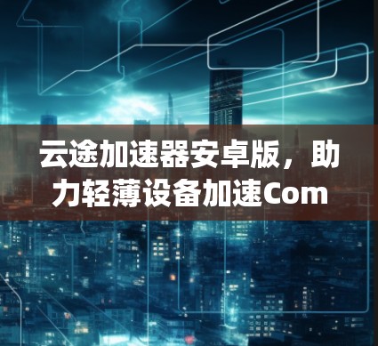 云途加速器安卓版,助力轻薄设备加速Compute 云途加速器安卓版,助力轻薄设备加速Compute