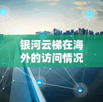银河云梯在海外的访问情况可以从以下几个方面进行分析